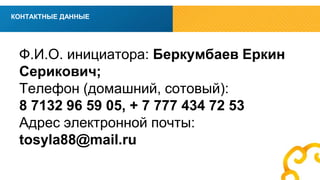 вв 
КОНТАКТНЫЕ ДАННЫЕ 
Ф.И.О. инициатора: Беркумбаев Еркин 
Серикович; 
Телефон (домашний, сотовый): 
8 7132 96 59 05, + 7 777 434 72 53 
Адрес электронной почты: 
tosyla88@mail.ru 
