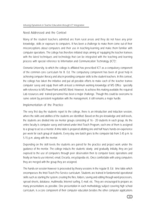 Infusing Dynamism in Teacher Education through ICT Integration


Need Addressed and the Context

Many of the student teachers admitted are from rural areas and they do not have any prior
knowledge, skills or exposure to computers. It has been a challenge to make them come out of their
misconceptions about computers and their use in teaching-learning and make them familiar with
computer operations. The college has therefore initiated steps aiming at “equipping the teacher trainees
with the latest techniques and technology that can be integrated with the teaching and learning
process with special reference to Information and Communication Technology (ICT)”.

Osmania University, to which the college is affiliated has prescribed ICT as a compulsory component
of the common core curriculum for B. Ed. The compulsory component has been of great help in
achieving computer literacy and also in providing computer skills to the student teachers. In this context,
the college has taken the initiative and put all possible efforts to make each of the teacher trainee
computer savvy and equip them with at-least a minimum working knowledge of MS Office specially
with reference to MS PowerPoint and MS Word. However, to achieve this making available the required
Lab resources and trained personnel has been a major challenge. Though this could be overcome to
some extent by persistent negotiation with the management, it still remains a major hurdle.

Implementation of the Practice

The very first day the students report to the college, there is an introduction and induction session,
where the skills and abilities of the students are identified. Based on the pre-knowledge and skill levels,
the students are divided into six mentor groups consisting of 16 - 20 students in each group. As the
entire faculty is computer savvy and trained under Intel Teach Program, each one of them is assigned
to a group to act as a mentor. A time table is prepared allotting one and half hours hands-on-experience
per week for each group of students. Every day, one batch goes to the computer lab from 3.45 p.m. to
5.15 p.m. along with the mentor.

Depending on the skill levels the students are paired for the practice and project work under the
guidance of the mentor. The college inducts the students slowly and gradually. Initially, they are just
exposed to the use of computers through peer observation then to computer basic operations and
finally on how to use internet, email, Encarta, encyclopedia etc. Once comfortable with using computers
they are merged with the group they are assigned.

The hands-on session however is proceeded by theory sessions in the regular B. Ed. time table which
encompasses the Intel-Teach Pre-Service curriculum. Students are trained in fundamental operational
skills such as starting the system, creating the files, folders, saving and editing through word processors,
spread sheets, database, multimedia, Internet surfing, E-mail, etc. They are encouraged to prepare as
many presentations as possible. One presentation in each methodology subject covering high school
curriculum, is a core component of their computer education besides the other computer applications

                                                                                                        30
 