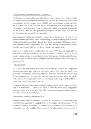 Infusing Dynamism in Teacher Education through ICT Integration

The limitation of infrastructure (Computer lab) and trained teacher educators was a challenge. Initially
the college had only one computer with which it was not possible to give hands on experience, except
demonstrations. Hence, ten computers for the 2000-2001 batch were hired to give hands on experience
for the students. Later on, for 2001-02 and 2002-03, the computer lab of the afternoon college of the
sister concern institution was used. Finally, the college could establish a computer lab of its own with
the help of faculty contributions, UGC grants and the development fund of the college. At present there
are 13 computers with Internet, UPS and other facilities.

Having acquired the infrastructure and other resources, the next challenge to overcome was the
requirement for trained personnel. Master Trainers training of the Intel® Teach program at the Institute
of Advanced Study in Education (IASE), Osmania University was attended by two of the faculty members,
who in turn trained other faculty members. As a result of this training, all faculty members are now
trained resource persons in the Intel Pre- Service curriculum and in project work.

Lastly, when the student teachers were trained and had prepared PPT’s, the hurdle in putting them to
use arose as there were no computers and projection devices, such as LCD projectors, in their
practice teaching schools. In such a situation, to retain their spirit and motivation, student teachers
were encouraged to use PPT and other packages in their microteaching sessions in the college and
in peer teaching.

Impact/Outcome

As a result of the efforts detailed above, today pre-service teacher educatiors are equipped with
computer operational skills, they are preparing their own PPTs on concerned subjects, can
judiciously select computer applications and browse the Internet for information retrieval. They
are also equipped to meet the needs of the students in making them computer literate. The college,
in the process, has also gained experience in training students for computer skills and thus is
guiding other colleges of education in this regard.

The initiative of the course has resulted in producing trained pre-service teachers, but the use of their
skills in the field situation i.e., schools is very limited, as most of the schools are not equipped with
computers and are not in the practice of using ICT in the teaching-learning process, a limitation which
the college could not do away with as yet.

Requirements for Adoption and Adaptation

Given this experience, it would be desirable for the teacher education institutions to provide an opportunity
to all the teacher educators to be equipped with pre-service computer education curriculum. This will
enhance the possibility of integrating ICT in various subjects and widen the resource base of the
college with regard to the availability of trained personnel. This will provide the necessary expertise of


                                                                                                        32
 