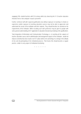 Infusing Dynamism in Teacher Education through ICT Integration:

equipping 100+ student teachers with 21st century skills to be shared by the 9 -15 teacher educators
instead of one or two computer resource personnel.

Further, technical staff with required qualifications but without exposure to teaching in schools or
experience and/or exposure to teaching education courses may not be able to appreciate and
understand the needs of the institution and their students. They should therefore be oriented on the
requirements of the institution. While recruiting such staff, preference may be given to people with
some general understanding of ICT application in education instead of just looking at the qualifications.

Total integration of Information and Communication Technology i.e. in teaching all the subjects of
teacher education course and in administration and management aspects of the institution , would not
only be economical but also results in an ICT culture which on its own brings in a change in the attitude
of one and all participating in the institutional process. That means this should become a regular
practice, visible in every aspect of institutional functioning.

                                         › › › › › ›




 33                                           Infusing Dynamism in Teacher Education through ICT Integration
 
