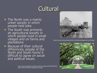 Cultural The North was a mainly urban society in which people held jobs. The South was primarily an agricultural society in which people lived in small villages and on farms and plantations. Because of their cultural differences, people of the North and South found it difficult to agree on social and political issues. http://www1.istockphoto.com/file_thumbview_approve/3435734/2/istockphoto_3435734-southern-plantation-home.jpg http://www.archives.gov/research/civil-war/photos/images/civil-war-080.jpg 