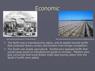 Economic The North was a manufacturing region, and its people favored tariffs that protected factory owners and workers from foreign competition. The South was largely agricultural.  Southerners opposed tariffs that would cause prices of manufactured goods to increase.  Planters were also concerned that Great Britain might stop buying cotton from the South if tariffs were added. http://www.federalcompress.com/Cotton%20field%20England%20Ar.jpg http://cache.eb.com/eb/image?id=19144&rendTypeId=4 