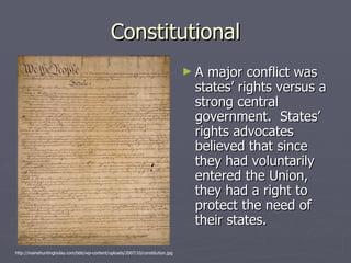 Constitutional A major conflict was states’ rights versus a strong central government.  States’ rights advocates believed that since they had voluntarily entered the Union, they had a right to protect the need of their states.  http://mainehuntingtoday.com/bbb/wp-content/uploads/2007/10/constitution.jpg 