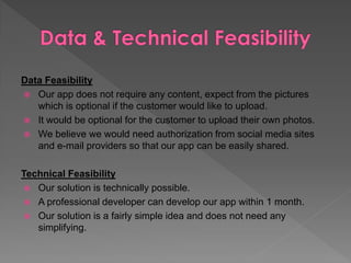 Data Feasibility
 Our app does not require any content, expect from the pictures
which is optional if the customer would like to upload.
 It would be optional for the customer to upload their own photos.
 We believe we would need authorization from social media sites
and e-mail providers so that our app can be easily shared.
Technical Feasibility
 Our solution is technically possible.
 A professional developer can develop our app within 1 month.
 Our solution is a fairly simple idea and does not need any
simplifying.
 