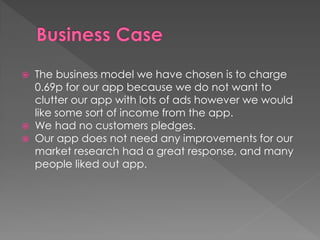  The business model we have chosen is to charge
0.69p for our app because we do not want to
clutter our app with lots of ads however we would
like some sort of income from the app.
 We had no customers pledges.
 Our app does not need any improvements for our
market research had a great response, and many
people liked out app.
 