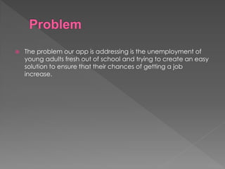  The problem our app is addressing is the unemployment of
young adults fresh out of school and trying to create an easy
solution to ensure that their chances of getting a job
increase.
 