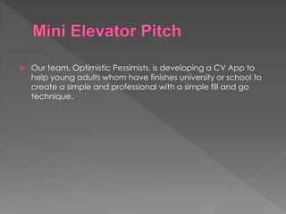  Our team, Optimistic Pessimists, is developing a CV App to
help young adults whom have finishes university or school to
create a simple and professional with a simple fill and go
technique.
 
