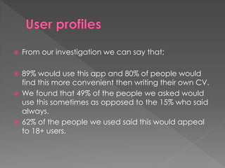  From our investigation we can say that;
 89% would use this app and 80% of people would
find this more convenient then writing their own CV.
 We found that 49% of the people we asked would
use this sometimes as opposed to the 15% who said
always.
 62% of the people we used said this would appeal
to 18+ users.
 