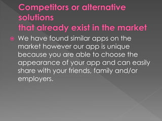  We have found similar apps on the
market however our app is unique
because you are able to choose the
appearance of your app and can easily
share with your friends, family and/or
employers.
 