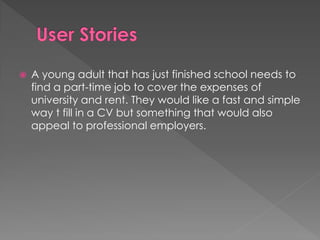 A young adult that has just finished school needs to
find a part-time job to cover the expenses of
university and rent. They would like a fast and simple
way t fill in a CV but something that would also
appeal to professional employers.
 