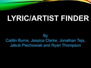 LYRIC/ARTIST FINDER
By
Caitlin Burns, Jessica Clarke, Jonathan Tejs,
Jakub Piechowiak and Ryan Thompson
 