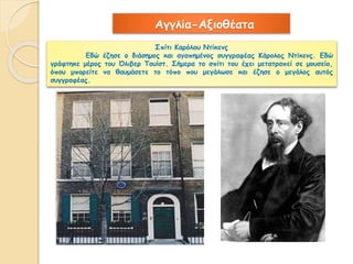 Αγγλία-Αξιοθέατα 
Σπίτι Καρόλου Ντίκενς 
Εδώ έζησε ο διάσημος και αγαπημένος συγγραφέας Κάρολος Ντίκενς. Εδώ 
γράφτηκε μέρος του Όλιβερ Τουίστ. Σήμερα το σπίτι του έχει μετατραπεί σε μουσείο, 
όπου μπορείτε να θαυμάσετε το τόπο που μεγάλωσε και έζησε ο μεγάλος αυτός 
συγγραφέας. 
 