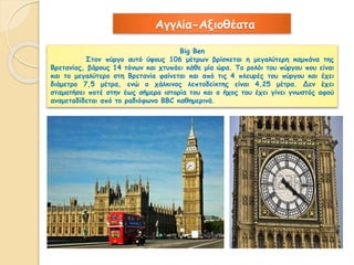 Αγγλία-Αξιοθέατα 
Big Ben 
Στον πύργο αυτό ύψους 106 μέτρων βρίσκεται η μεγαλύτερη καμπάνα της 
Βρετανίας, βάρους 14 τόνων και χτυπάει κάθε μία ώρα. Το ρολόι του πύργου που είναι 
και το μεγαλύτερο στη Βρετανία φαίνεται και από τις 4 πλευρές του πύργου και έχει 
διάμετρο 7,5 μέτρα, ενώ ο χάλκινος λεπτοδείκτης είναι 4,25 μέτρα. Δεν έχει 
σταματήσει ποτέ στην έως σήμερα ιστορία του και ο ήχος του έχει γίνει γνωστός αφού 
αναμεταδίδεται από το ραδιόφωνο ΒΒC καθημερινά. 
 