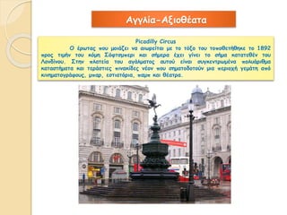 Αγγλία-Αξιοθέατα 
Picadilly Circus 
Ο έρωτας που μοιάζει να αιωρείται με το τόξο του τοποθετήθηκε το 1892 
προς τιμήν του κόμη Σόφτσμπερι και σήμερα έχει γίνει το σήμα κατατεθέν του 
Λονδίνου. Στην πλατεία του αγάλματος αυτού είναι συγκεντρωμένα πολυάριθμα 
καταστήματα και τεράστιες πινακίδες νέον που σηματοδοτούν μια περιοχή γεμάτη από 
κινηματογράφους, μπαρ, εστιατόρια, παμπ και θέατρα. 
 