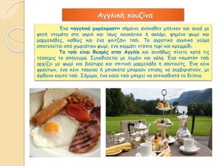 Αγγλική κουζίνα 
Ένα «αγγλικό μπρέκφαστ» σήμαινε ανέκαθεν μπέικον και αυγά με 
ψητή ντομάτα στο γκριλ και ίσως λουκάνικο ή σαλάμι, ψημένο ψωμί και 
μαρμελάδες, καθώς και ένα φλιτζάνι τσάι. Το αγροτικό αγγλικό γεύμα 
αποτελείται από χωριάτικο ψωμί, ένα κομμάτι ντόπιο τυρί και κρεμμύδι. 
Το τσάι είναι θεσμός στην Αγγλία και συνήθως πίνετε κατά τις 
τέσσερις το απόγευμα. Συνοδεύεται με λεμόνι και γάλα. Ένα «σωστό» τσάι 
αρχίζει με ψωμί και βούτυρο και σπιτική μαρμελάδα ή σάντουϊτς. Ένα κέικ 
φρούτων, ένα κέικ τσαγιού ή μπισκότα μπορούν επίσης να σερβιριστούν, με 
άφθονο καυτό τσάι. Σήμερα, ένα καλό τσάι μπορεί να αντικαθιστά το δείπνο. 
 