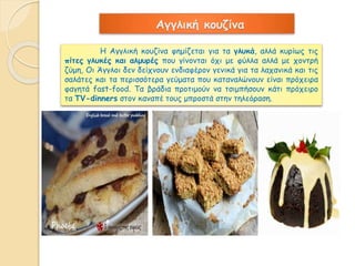 Αγγλική κουζίνα 
Η Αγγλική κουζίνα φημίζεται για τα γλυκά, αλλά κυρίως τις 
πίτες γλυκές και αλμυρές που γίνονται όχι με φύλλα αλλά με χοντρή 
ζύμη, Οι Άγγλοι δεν δείχνουν ενδιαφέρον γενικά για τα λαχανικά και τις 
σαλάτες και τα περισσότερα γεύματα που καταναλώνουν είναι πρόχειρα 
φαγητά fast-food. Τα βράδια προτιμούν να τσιμπήσουν κάτι πρόχειρο 
τα TV-dinners στον καναπέ τους μπροστά στην τηλεόραση. 
 