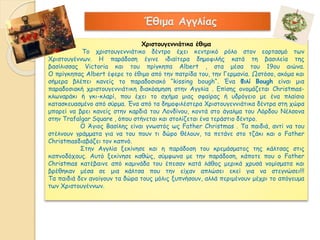 Έθιμα Αγγλίας 
Χριστουγεννιάτικα έθιμα 
Το χριστουγεννιάτικο δέντρο έχει κεντρικό ρόλο στον εορτασμό των 
Χριστουγέννων. Η παράδοση έγινε ιδιαίτερα δημοφιλής κατά τη βασιλεία της 
βασίλισσας Victoria και του πρίγκηπα Albert , στα μέσα του 19ου αιώνα. 
Ο πρίγκηπας Albert έφερε το έθιμο από την πατρίδα του, την Γερμανία. Ωστόσο, ακόμα και 
σήμερα βλέπει κανείς το παραδοσιακό “kissing bough“. Ένα Φιλί Bough είναι μια 
παραδοσιακή χριστουγεννιάτικη διακόσμηση στην Αγγλία . Επίσης ονομάζεται Christmas- 
κλωναράκι ή γκι-κλαρί, που έχει το σχήμα μιας σφαίρας ή υδρόγειο με ένα πλαίσιο 
κατασκευασμένο από σύρμα. Ένα από τα δημοφιλέστερα Xριστουγεννιάτικα δέντρα στη χώρα 
μπορεί να βρει κανείς στην καρδιά του Λονδίνου, κοντά στο άγαλμα του Λόρδου Νέλσονα 
στην Trafalgar Square , όπου στήνεται και στολίζεται ένα τεράστιο δέντρο. 
O Άγιος Βασίλης είναι γνωστός ως Father Christmas . Τα παιδιά, αντί να του 
στέλνουν γράμματα για να του πουν τι δώρο θέλουν, τα πετάνε στο τζάκι και ο Father 
Christmasδιαβάζει τον καπνό. 
Στην Αγγλία ξεκίνησε και η παράδοση του κρεμάσματος της κάλτσας στις 
καπνοδόχους. Αυτό ξεκίνησε καθώς, σύμφωνα με την παράδοση, κάποτε που ο Father 
Christmas κατέβαινε από καμινάδα του έπεσαν κατά λάθος μερικά χρυσά νομίσματα και 
βρέθηκαν μέσα σε μια κάλτσα που την είχαν απλώσει εκεί για να στεγνώσει!!! 
Τα παιδιά δεν ανοίγουν τα δώρα τους μόλις ξυπνήσουν, αλλά περιμένουν μέχρι το απόγευμα 
των Χριστουγέννων. 
 