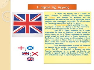 Η σημαία της Αγγλίας 
Η σημαία της Αγγλίας είναι ο Σταυρός του 
Αγίου Γεωργίου. Ο κόκκινος σταυρός ήταν έμβλημα 
της Αγγλίας στην περίοδο του Μεσαίωνα και των 
Σταυροφοριών και αποτελεί ένα από τα αρχαιότερα γνωστά 
εμβλήματα που εκπροσωπούν την Αγγλία. Ως εθνική σημαία 
της Αγγλίας χρησιμοποιήθηκε από το 16ο αιώνα. 
Ο Άγιος Γεώργιος έγινε προστάτης άγιος της 
Αγγλίας το 13ο αιώνα και ο θρύλος με τον Άγιο Γεώργιο να 
σκοτώνει δράκοντα χρονολογείται από το 12ο αιώνα. 
Παρ’ ότι ο Πάπας αποφάσισε ότι οι Άγγλοι 
σταυροφόροι θα είχαν ως διακριτικά το λευκό σταυρό σε 
κόκκινο φόντο και ότι οι Γάλλοι σταυροφόροι θα φορούσαν 
ερυθρό σταυρό σε λευκό φόντο, οι Άγγλοι αποφάσισαν να 
διεκδικήσουν «δικό τους» σταυρό με κόκκινο χρώμα σε λευκό 
φόντο, όπως είχαν οι Γάλλοι. Έτσι, ο κόκκινος σταυρός σε 
άσπρο φόντο έγινε γενικά το σύμβολο των σταυροφόρων, 
ανεξαρτήτως εθνικότητας. 
Όταν πραγματοποιήθηκε η ένωση των βασιλείων 
της Σκωτίας και της Αγγλίας, επί βασιλείας Ιακώβου Α΄ της 
Αγγλίας (και ΣΤ΄ της Σκωτίας), ο Σταυρός του Αγίου 
Γεωργίου συνδυάστηκε με το σταυρό της Σκωτίας και 
προήλθε η σημερινή σημαία της Ένωσης (ή "Union Jack"), 
όταν συνδυάστηκε και με τη σημαία της Ιρλανδίας το 1801. 
 