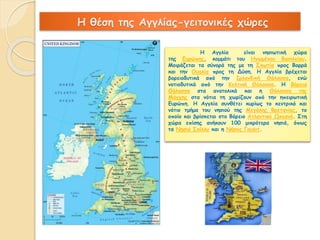 Η θέση της Αγγλίας-γειτονικές χώρες 
Η Αγγλία είναι νησιωτική χώρα 
της Ευρώπης, κομμάτι του Ηνωμένου Βασιλείου. 
Μοιράζεται τα σύνορά της με τη Σκωτία προς Βορρά 
και την Ουαλία προς τη Δύση. Η Αγγλία βρέχεται 
βορειοδυτικά από την Ιρλανδική Θάλασσα, ενώ 
νοτιοδυτικά από την Κελτική Θάλασσα. Η Βόρεια 
Θάλασσα στα ανατολικά και η Θάλασσα της 
Μάγχης στα νότια τη χωρίζουν από την ηπειρωτική 
Ευρώπη. Η Αγγλία συνθέτει κυρίως το κεντρικό και 
νότιο τμήμα του νησιού της Μεγάλης Βρετανίας, το 
οποίο και βρίσκεται στο Βόρειο Ατλαντικό Ωκεανό. Στη 
χώρα επίσης ανήκουν 100 μικρότερα νησιά, όπως 
τα Νησιά Σκίλλυ και η Νήσος Γουάιτ. 
 