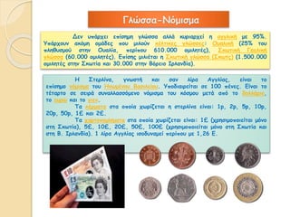 Γλώσσα-Νόμισμα 
Δεν υπάρχει επίσημη γλώσσα αλλά κυριαρχεί η αγγλική με 95%. 
Υπάρχουν ακόμη ομάδες που μιλούν κέλτικες γλώσσες: Ουαλική (25% του 
πληθυσμού στην Ουαλία, περίπου 610.000 ομιλητές), Σκωτική Γαελική 
γλώσσα (60.000 ομιλητές). Επίσης μιλιέται η Σκωτική γλώσσα (Σκωτς) (1.500.000 
ομιλητές στην Σκωτία και 30.000 στην Βόρειο Ιρλανδία). 
Η Στερλίνα, γνωστή και σαν λίρα Αγγλίας, είναι το 
επίσημο νόμισμα του Ηνωμένου Βασιλείου. Υποδιαιρείται σε 100 πένες. Είναι το 
τέταρτο σε σειρά συναλλασσόμενο νόμισμα του κόσμου μετά από το δολλάριο, 
το ευρώ και το γιεν. 
Τα κέρματα στα οποία χωρίζεται η στερλίνα είναι: 1p, 2p, 5p, 10p, 
20p, 50p, 1£ και 2£. 
Τα χαρτονομίσματα στα οποία χωρίζεται είναι: 1£ (χρησιμοποιείται μόνο 
στη Σκωτία), 5£, 10£, 20£, 50£, 100£ (χρησιμοποιείται μόνο στη Σκωτία και 
στη Β. Ιρλανδία). 1 λίρα Αγγλίας ισοδυναμεί περίπου με 1,26 Ε. 
 