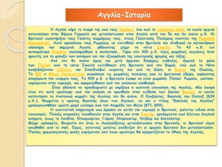 Αγγλία-Ιστορία 
Η Αγγλία πήρε το όνομά της από τους Άγγλους, ένα από τα γερμανικά φύλα, τα οποία αρχικά 
κατοικούσαν στην Βόρεια Γερμανία και μετανάστευσαν στην Αγγλία κατά τον 5ο και 6ο αιώνα μ.Χ. Οι 
Βρετανοί υποστήριξαν τους Γαλάτες συμμάχους τους, στους Γαλατικούς Πολέμους εναντίον της Ρωμαΐκής 
Δημοκρατίας. Αυτό προκάλεσε τους Ρωμαίους να επιτεθούν στην Βρετανία και σταδιακά να κατακτήσουν 
ολόκληρη την σημερινή Αγγλία, φθάνοντας μέχρι τη νότια Σκωτία. Το 43 π.Χ. επί 
αυτοκράτορα Κλαύδιου ολοκληρώθηκε η κατάκτηση.. Γύρω στο 300 μ.Χ. λίγες ρωμαϊκές λεγεώνες ήταν 
αρκετές για τη φύλαξη των συνόρων και την εξασφάλιση της εσωτερικής ηρεμίας και τάξης. 
Από τον 4ο αιώνα όμως και μετά άρχισαν διάφορες εισβολές. Αρχικά τα φύλα 
των Πίκτων από τη νότια Σκωτία επιτέθηκαν στη Βρετανία από τον Βορρά, ενώ από το Νότο 
αποβιβάζονταν Σάξωνες και Σκανδιναβοί πειρατές και από τη Δύση, οι Κέλτες της Ουαλίας. 
Το 407 ο Μέγας Κωνσταντίνος ανακάλεσε τις ρωμαϊκές λεγεώνες απο τα βρετανικά εδάφη, αφήνοντας 
ανοχύρωτη την επαρχία τους. Το 409 μ.Χ. η Βρετανία έπαψε να είναι ρωμαϊκή. Πολλοί Ρωμαίοι, ωστόσο, 
παρέμειναν στην περιοχή, και αφομοιώθηκαν από τον υπόλοιπο πληθυσμό. 
Είναι αδύνατο να προσδιοριστεί με ακρίβεια η πολιτική ενοποίηση της Αγγλίας. Μία άποψη 
είναι ότι αυτή προέκυψε από την ανάγκη να αμυνθούν στην επίθεση των Δανών Βίκινγκ, οι οποίοι 
κατέκτησαν το Ανατολικό κομμάτι της Αγγλίας τον 8ο αιώνα. Ο Εγκβέρτος, Βασιλιάς του Ουέσεξ (839 
μ.Χ.), θεωρείται ο πρώτος Βασιλιάς όλων των Άγγλων, αν και ο τίτλος "Βασιλιάς της Αγγλίας" 
χρησιμοποιήθηκε πρώτη φορά επίσημα από τον Αλφρέδο τον Μέγα (871-899). 
Η πολιτιστική κληρονομιά που άφησαν σε αυτήν την περιοχή οι Βρετανοί, φαίνεται ειδικά στην 
τοπωνυμία. Πολλές ονομασίες τοποθεσιών στην Αγγλία και στην Σκωτία, προέρχονται από Κέλτικα Αγγλικά 
ονόματα, όπως το Λονδίνο, Ντουμπάρτον, Γιόρκη, Ντόρκεστερ, Ντόβερ και Κολτσέστερ. 
Μέχρι πρόσφατα, θεωρείτο ότι όταν οι Αγγλοσάξονες μετανάστευσαν στην Βρετανία, οι Βρετανοί είχαν 
απωθηθεί από το νησί. Όμως, γενετικές μελέτες απέδειξαν ότι οι αρχαίοι Βρετανοί δεν μετανάστευσαν. 
Πολλές αρχαιοαγγλικές φυλές παρέμειναν εκεί όπου αργότερα θα σχηματιζόταν το έθνος της Αγγλίας. 
 