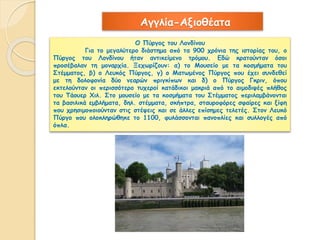 Αγγλία-Αξιοθέατα 
Ο Πύργος του Λονδίνου 
Για το μεγαλύτερο διάστημα από τα 900 χρόνια της ιστορίας του, ο 
Πύργος του Λονδίνου ήταν αντικείμενο τρόμου. Εδώ κρατούνταν όσοι 
προσέβαλαν τη μοναρχία. Ξεχωρίζουν: α) το Μουσείο με τα κοσμήματα του 
Στέμματος, β) ο Λευκός Πύργος, γ) ο Ματωμένος Πύργος που έχει συνδεθεί 
με τη δολοφονία δύο νεαρών πριγκίπων και δ) ο Πύργος Γκριν, όπου 
εκτελούνταν οι περισσότερο τυχεροί κατάδικοι μακριά από το αιμοδιψές πλήθος 
του Τάουερ Χιλ. Στο μουσείο με τα κοσμήματα του Στέμματος περιλαμβάνονται 
τα βασιλικά εμβλήματα, δηλ. στέμματα, σκήπτρα, σταυροφόρες σφαίρες και ξίφη 
που χρησιμοποιούνταν στις στέψεις και σε άλλες επίσημες τελετές. Στον Λευκό 
Πύργο που ολοκληρώθηκε το 1100, φυλάσσονται πανοπλίες και συλλογές από 
όπλα. 
 