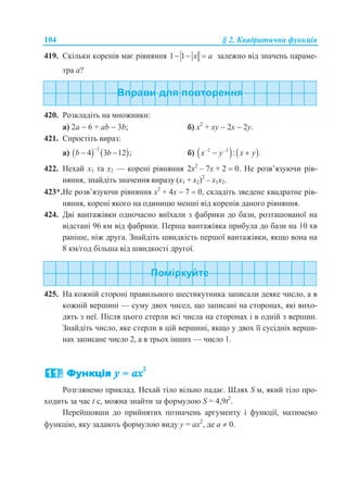 104 § 2. Квадратична функція
419. Скільки коренів має рівняння 1 1 x a   залежно від значень параме-
тра а?
420. Розкладіть на множники:
а) 2a  6 + ab  3b; б) х2
+ ху  2х  2у.
421. Спростіть вираз:
а)    2
4 3 12 ;b b

  б)    2 2
: .x y x y 
 
422. Нехай х1 та х2 — корені рівняння 2х2
– 7х + 2  0. Не розв’язуючи рів-
няння, знайдіть значення виразу (х1 + х2)2
– х1х2.
423*.Не розв’язуючи рівняння х2
+ 4х  7  0, складіть зведене квадратне рів-
няння, корені якого на одиницю менші від коренів даного рівняння.
424. Дві вантажівки одночасно виїхали з фабрики до бази, розташованої на
відстані 96 км від фабрики. Перша вантажівка прибула до бази на 10 хв
раніше, ніж друга. Знайдіть швидкість першої вантажівки, якщо вона на
8 км/год більша від швидкості другої.
425. На кожній стороні правильного шестикутника записали деяке число, а в
кожній вершині — суму двох чисел, що записані на сторонах, які вихо-
дять з неї. Після цього стерли всі числа на сторонах і в одній з вершин.
Знайдіть число, яке стерли в цій вершині, якщо у двох її сусідніх верши-
нах записане число 2, а в трьох інших — число 1.
Розглянемо приклад. Нехай тіло вільно падає. Шлях S м, який тіло про-
ходить за час t с, можна знайти за формулою S = 4,9t2
.
Перейшовши до прийнятих позначень аргументу і функції, матимемо
функцію, яку задають формулою виду у = ax2
, де а  0.
 