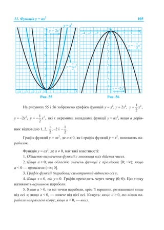 11. Функція у = ах2
105
Рис. 55 Рис. 56
На рисунках 55 і 56 зображено графіки функцій у  х2
, у  2х2
, 21
,
2
y x
у  –2х2
, 21
,
2
y x  які є окремими випадками функції у = ax2
, якщо а дорів-
нює відповідно 1, 2,
1
,
2
–2 і
1
.
2

Графік функції у = ax2
, де а  0, як і графік функції у = x2
, називають па-
раболою.
Функція у  ах2
, де а  0, має такі властивості:
1. Областю визначення функції є множина всіх дійсних чисел.
2. Якщо а > 0, то областю значень функції є проміжок [0; +); якщо
а < 0 — проміжок (; 0].
3. Графік функції (парабола) симетричний відносно осі у.
4. Якщо х  0, то у  0. Графік проходить через точку (0; 0). Цю точку
називають вершиною параболи.
5. Якщо а > 0, то всі точки параболи, крім її вершини, розташовані вище
від осі х; якщо а < 0, — нижче від цієї осі. Кажуть: якщо а > 0, то вітки па-
раболи напрямлені вгору; якщо а < 0, — вниз.
 