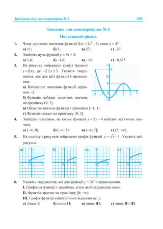 Завдання для самоперевірки № 2 109
Завдання для самоперевірки № 2
Початковий рівень
1. Чому дорівнює значення функції f(x)  2х2
– 5, якщо х  4?
а) 11; б) 3; в) 27; г) –27.
2. Знайдіть нуль функції у  5х + 8.
а) 1,6; б) –1,6; в) –16; г) –0,625.
3. На рисунку зображено графік функції
у  f(x), де 2  x  3. Укажіть тверд-
ження, яке для цієї функції є правиль-
ним.
а) Найменше значення функції дорів-
нює –2.
б) Функція набуває додатних значень
на проміжку (0; 3].
в) Областю значень функції є проміжок [–1; 3].
г) Функція спадає на проміжку [0; 2].
4. Знайдіть проміжок, на якому функція у  2х – 4 набуває від’ємних зна-
чень.
а) (–; 0); б) (–; 2); в) (–; 2]; г) (2; +).
5. На одному з рисунків зображено графік функції 1.y x  Укажіть цей
рисунок.
6. Укажіть твердження, які для функції у = 3х2
є правильними.
І. Графіком функції є парабола, вітки якої напрямлені вниз.
ІІ. Функція зростає на проміжку [0; +).
ІІІ. Графік функції симетричний відносно осі у.
а) Лише І; б) лише ІІ; в) лише ІІІ; г) лише ІІ і ІІІ.
 