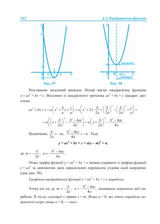 112 § 2. Квадратична функція
Рис. 57 Рис. 58
Розглянемо загальний випадок. Нехай маємо квадратичну функцію
у  ах2
+ bx + с. Виділимо із квадратного тричлена ax2
+ bx + с квадрат дво-
члена:
2 2
2 2 2
2
2 2 2
b c b b b c
ax bx c a x x a x x
a a a a a a
                        
2 22 2
2
4 4
.
2 4 2 4
b b ac b b ac
a x a x
a a a a
               
Позначимо: ,
2
b
m
a
 
2
4
.
4
b ac
n
a

  Тоді
у = ax2
+ bx + с = а(х – т)2
+ п,
де ,
2
b
m
a
 
2
4
.
4
b ac
n
a

 
Отже, графік функції у = ax2
+ bx + с можна одержати із графіка функції
у = ax2
за допомогою двох паралельних перенесень уздовж осей координат
(див. рис. 58).
Графіком квадратичної функції у = ax2
+ bx + с є парабола.
Точку (m; n), де ,
2
b
m
a
 
2
4
4
b ac
n
a

  , називають вершиною цієї па-
раболи. Її віссю симетрії є пряма х = m. Якщо а > 0, то вітки параболи на-
прямлені вгору; якщо а < 0, — вниз.
 