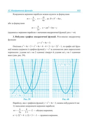 12. Квадратична функція 113
Координати вершини параболи можна шукати за формулами
2
b
m
a
  ,
4
D
n
a
  , де 2
4 ,D b ac 
або за формулами
2
b
m
a
  , n = am2
+ bm + c
(ордината n вершини параболи є значенням квадратичної функції для х = m).
3. Побудова графіка квадратичної функції. Розглянемо квадратичну
функцію
у = x2
+ 4x + 3.
Оскільки x2
+ 4x + 3 = x2
+ 4x + 4 – 4 + 3 = (x + 2)2
– 1, то графік цієї фун-
кції можна одержати із графіка функції у = x2
за допомогою двох паралельних
перенесень: уздовж осі х на 2 одиниці ліворуч й уздовж осі у на 1 одиницю
вниз (див. рис. 59).
Рис. 59 Рис. 60
Параболу, яка є графіком функції у = x2
+ 4x + 3, можна побудувати й так:
1) знаходимо координати вершини параболи:
4
2
2 2 1
b
m
a
     

— абсциса вершини;
n = (–2)2
+ 4  (–2) + 3 = –1 — ордината вершини.
 