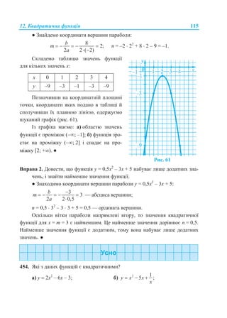 12. Квадратична функція 115
● Знайдемо координати вершини параболи:
8
2;
2 2 ( 2)
b
m
a
    
 
n = –2  22
+ 8  2 – 9 = –1.
Складемо таблицю значень функції
для кількох значень х:
х 0 1 2 3 4
у –9 –3 –1 –3 –9
Позначивши на координатній площині
точки, координати яких подано в таблиці й
сполучивши їх плавною лінією, одержуємо
шуканий графік (рис. 61).
Із графіка маємо: а) областю значень
функції є проміжок (; –1]; б) функція зро-
стає на проміжку (; 2] і спадає на про-
міжку [2; +). ●
Рис. 61
Вправа 2. Довести, що функція у = 0,5х2
– 3х + 5 набуває лише додатних зна-
чень, і знайти найменше значення функції.
● Знаходимо координати вершини параболи у = 0,5х2
– 3х + 5:
3
3
2 2 0,5
b
m
a

    

— абсциса вершини;
n = 0,5  32
– 3  3 + 5 = 0,5 — ордината вершини.
Оскільки вітки параболи напрямлені вгору, то значення квадратичної
функції для х = m = 3 є найменшим. Це найменше значення дорівнює n = 0,5.
Найменше значення функції є додатним, тому вона набуває лише додатних
значень. ●
454. Які з даних функцій є квадратичними?
а) у  2х2
– 6х – 3; б) 2 1
5 ;y x x
x
  
 