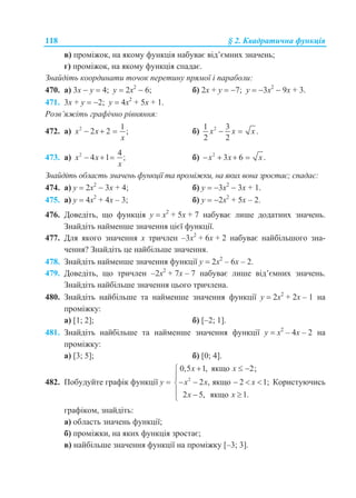 118 § 2. Квадратична функція
в) проміжок, на якому функція набуває від’ємних значень;
г) проміжок, на якому функція спадає.
Знайдіть координати точок перетину прямої і параболи:
470. а) 3x  у  4; у  2x2
 6; б) 2x + у  7; у  3x2
 9x + 3.
471. 3x + у  2; у  4x2
+ 5x + 1.
Розв’яжіть графічно рівняння:
472. а) 2 1
2 2 ;x x
x
   б) 21 3
.
2 2
x x x 
473. а) 2 4
4 1 ;x x
x
   б) 2
3 6 .x x x   
Знайдіть область значень функції та проміжки, на яких вона зростає; спадає:
474. а) у  2x2
 3х + 4; б) у  3x2
 3x + 1.
475. а) у  4x2
+ 4х – 3; б) у  2x2
+ 5x – 2.
476. Доведіть, що функція у  х2
+ 5х + 7 набуває лише додатних значень.
Знайдіть найменше значення цієї функції.
477. Для якого значення х тричлен –3х2
+ 6х + 2 набуває найбільшого зна-
чення? Знайдіть це найбільше значення.
478. Знайдіть найменше значення функції у  2х2
– 6х – 2.
479. Доведіть, що тричлен –2х2
+ 7х – 7 набуває лише від’ємних значень.
Знайдіть найбільше значення цього тричлена.
480. Знайдіть найбільше та найменше значення функції у  2х2
+ 2х – 1 на
проміжку:
а) [1; 2]; б) [–2; 1].
481. Знайдіть найбільше та найменше значення функції у  х2
– 4х – 2 на
проміжку:
а) [3; 5]; б) [0; 4].
482. Побудуйте графік функції у  2
0,5 1, якщо 2;
2 , якщо 2 1;
2 5, якщо 1.
x x
x x x
x x
  

    
  
Користуючись
графіком, знайдіть:
а) область значень функції;
б) проміжки, на яких функція зростає;
в) найбільше значення функції на проміжку [–3; 3].
 