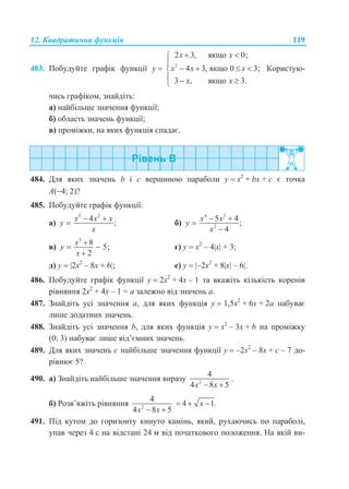 12. Квадратична функція 119
483. Побудуйте графік функції у  2
2 3, якщо 0;
4 3, якщо 0 3;
3 , якщо 3.
x x
x x x
x x
 

   
  
Користую-
чись графіком, знайдіть:
а) найбільше значення функції;
б) область значень функції;
в) проміжки, на яких функція спадає.
484. Для яких значень b і c вершиною параболи у  x2
+ bx + с є точка
А(4; 2)?
485. Побудуйте графік функції:
а)
3 2
4
;
x x x
y
x
 
 б)
4 2
2
5 4
;
4
x x
y
x
 


в)
3
8
5;
2
x
y
x

 

г) у  x2
– 4x + 3;
д) у  2x2
– 8x + 6; е) у  –2x2
+ 8x – 6.
486. Побудуйте графік функції у  2x2
+ 4x – 1 та вкажіть кількість коренів
рівняння 2x2
+ 4x – 1 = а залежно від значень а.
487. Знайдіть усі значення а, для яких функція у  1,5x2
+ 6x + 2а набуває
лише додатних значень.
488. Знайдіть усі значення b, для яких функція у  x2
– 3x + b на проміжку
(0; 3) набуває лише від’ємних значень.
489. Для яких значень с найбільше значення функції у  –2x2
– 8x + с – 7 до-
рівнює 5?
490. а) Знайдіть найбільше значення виразу 2
4
4 8 5x x 
.
б) Розв’яжіть рівняння 2
4
4 8 5x x 
 4 1.x 
491. Під кутом до горизонту кинуто камінь, який, рухаючись по параболі,
упав через 4 с на відстані 24 м від початкового положення. На якій ви-
 