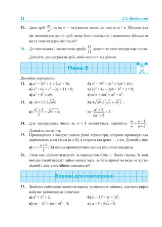 12 § 1. Нерівності
30. Дано дріб ,
m
n
де m, n — натуральні числа, до того ж m < n. Збільшиться
чи зменшиться даний дріб, якщо його чисельник і знаменник збільшити
на те саме натуральне число?
31. До чисельника і знаменника дробу
17
11
додали те саме натуральне число.
Доведіть, що одержали дріб, який менший від даного.
Доведіть нерівність:
32. а) а2
+ 2b2
+ 1  2аb + 2b; б) а2
+ 2b2
+ 4с2
 2аb + 4bс;
в) x2
+ 6x + y2
– 2y + 11 > 0; г) 5a2
+ 4a – 2ab + b2
+ 2 > 0;
д) а2
+ b2
 аb; е) m3
n + mn3
 m4
+ n4
.
33. а) 1 2 ;ab ab  б)  
2
4 ab a b  ;
в)
2
25
4;
2
b
b

  г)
2
2
3
2.
2
a
a



34. Для натуральних чисел m, n і k виконується нерівність .
m m k
n n k



Доведіть, що m > n.
35. Прямокутник і квадрат мають рівні периметри, сторони прямокутника
дорівнюють a см і b см (а ≠ b), а сторона квадрата — с см. Доведіть, що:
а) ;
2
a b
c

 б) площа прямокутника менша від площі квадрата.
36. Літак має здійснити переліт за маршрутом Київ — Львів і назад. За якої
погоди такий переліт займе менше часу: за безвітряної чи якщо вітер за-
хідний і дме з постійною швидкістю?
37. Знайдіть найменше значення виразу та значення змінних, для яких вираз
набуває найменшого значення:
а) а2
+ b2
+ 2; б) (х – 3)2
+ (у + 3)2
;
в) (m – 1)2
+ (m + n)2
– 4; г) 2 .a b a b  
 