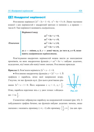 13. Квадратні нерівності 121
Розглянемо нерівності 2х2
 3х + 1 > 0, х2
+ 4х + 5  0. Лівою частиною
кожної з цих нерівностей є квадратний тричлен зі змінною х, а правою —
число 0. Такі нерівності називають квадратними.
Означення
Нерівності виду
ax2
+ bx + с > 0,
ax2
+ bx + с  0,
ax2
+ bx + с  0,
ax2
+ bx + с  0,
де х — змінна, а, b, с — деякі числа, до того ж, а  0, нази-
вають квадратними нерівностями.
Розв’язування квадратних нерівностей можна звести до знаходження
проміжків, на яких квадратична функція у = ах2
+ bx + с набуває додатних,
недодатних, від’ємних або невід’ємних значень. Розглянемо приклади.
Приклад 1. Розв’язати нерівність 2х2
+ х  1 > 0.
● Розглянемо квадратичну функцію у = 2х2
+ х  1. Її
графіком є парабола, вітки якої напрямлені вгору.
З’ясуємо, чи має функція нулі. Для цього розв’яжемо рів-
няння 2х2
+ х  1 = 0. Його коренями є х1 = 1, х2 =
1
2
.
Отже, парабола перетинає вісь х у двох точках з абсциса-
ми 1 та
1
2
.
Рис. 63
Схематично зображуємо параболу на координатній площині (рис. 63). З
побудованого графіка бачимо, що функція набуває додатних значень, якщо
значення х належить проміжку (; 1) або проміжку
1
;
2
 
 
(на цих про-
 