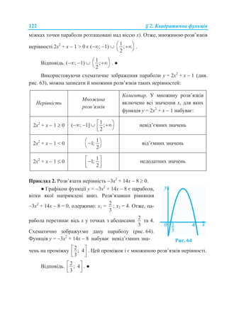 122 § 2. Квадратична функція
міжках точки параболи розташовані над віссю х). Отже, множиною розв’язків
нерівності 2х2
+ х  1 > 0 є (; 1) 
1
;
2
 
 
.
Відповідь. (; 1) 
1
;
2
 
 
. ●
Використовуючи схематичне зображення параболи у = 2х2
+ х  1 (див.
рис. 63), можна записати й множини розв’язків таких нерівностей:
Нерівність
Множина
розв’язків
Коментар. У множину розв’язків
включено всі значення х, для яких
функція у = 2х2
+ х  1 набуває:
2х2
+ х  1  0 (; 1] 
1
;
2
  
невід’ємних значень
2х2
+ х  1 < 0
1
1;
2
 
 
від’ємних значень
2х2
+ х  1  0
1
1;
2
   
недодатних значень
Приклад 2. Розв’язати нерівність 3х2
+ 14х  8  0.
● Графіком функції у = 3х2
+ 14х  8 є парабола,
вітки якої напрямлені вниз. Розв’язавши рівняння
3х2
+ 14х  8 = 0, одержимо: х1 =
2
3
; х2 = 4. Отже, па-
рабола перетинає вісь х у точках з абсцисами
2
3
та 4.
Схематично зображуємо дану параболу (рис. 64).
Функція у = 3х2
+ 14х  8 набуває невід’ємних зна- Рис. 64
чень на проміжку
2
; 4
3
 
  
. Цей проміжок і є множиною розв’язків нерівності.
Відповідь.
2
; 4
3
 
  
. ●
 