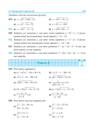 13. Квадратні нерівності 129
Знайдіть область визначення функції:
523. а) (1 5 )(1 );y x x   б) 2
3 4 1;y x x  
в) 2
5 75;y x x   г) 2
1 20 .y x x  
524. а) 2
3 7 6;y x x   б) 2
24 10 .y x x  
525. Знайдіть усі значення х, для яких точки параболи у = 2х2
+ х  2 розта-
шовані вище від відповідних точок прямої у = 3х + 22.
526. Знайдіть усі значення х, для яких точки параболи у = х2
 2х  4 розта-
шовані нижче від відповідних точок прямої у = 4х + 20.
527. Знайдіть усі значення а, для яких рівняння х2
 (а + 1)х + а2
= 0 має два
різні корені; не має коренів.
528. Знайдіть усі значення а, для яких рівняння х2
+ (2а + 1)х  2а  1 = 0 не
має коренів.
529. Розв’яжіть нерівність:
а) 2 2 2
( 1) ( 10 9) 0;x x x    б)  х ( х2
 х  30) > 0;
в) x ( х2
 9х  90)  0; г) ( 2)(2 3) 0;x x  
д) 2
20 41 20 0;x x   е)
2
1
0;
18 3x x

 
є) 2
(2 9) 6 5 0;x x x    ж) 2
( 3) 12 0;x x x   
з)
2
3 4
0;
1
x x
x
 


и)
 
2
2
2 15
0.
6
x x
x
 


530. Розв’яжіть систему нерівностей:
а)
2
2 24 0;
14 2 0;
x x
x
   

 
б)
2
2
2 15 0;
9 0;
x x
x
   

 
в)
2
2
2 3 ;
2 8;
x x
x x
  

 
г)
2
2
6;
4 0.
x x
x x
  

 
 