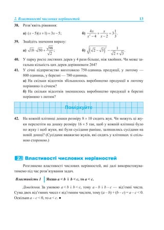 2. Властивості числових нерівностей 13
38. Розв’яжіть рівняння:
а) ( 5)( 1) 3 5;x x x    б) 2
4 1
3 .
4 2 3
x x
x x
 
 
39. Знайдіть значення виразу:
а)
98
18 50 ;
2
  б)  
2 1
2 3 .
2 3
 

40. У парку росте листяних дерев у 4 рази більше, ніж хвойних. Чи може за-
гальна кількість цих дерев дорівнювати 264?
41. У січні підприємство виготовило 750 одиниць продукції, у лютому —
800 одиниць, у березні — 780 одиниць.
а) На скільки відсотків збільшилось виробництво продукції в лютому
порівняно із січнем?
б) На скільки відсотків зменшилось виробництво продукції в березні
порівняно з лютим?
42. На кожній клітинці дошки розміру 8  10 сидить жук. Чи можуть ці жу-
ки перелетіти на дошку розміру 16  5 так, щоб у кожній клітинці було
по жуку і щоб жуки, які були сусідами раніше, залишились сусідами на
новій дошці? (Сусідами вважаємо жуків, які сидять у клітинках зі спіль-
ною стороною.)
Розглянемо властивості числових нерівностей, які далі використовува-
тимемо під час розв’язування задач.
Властивість 1 Якщо a < b і b < c, то a < c.
Доведення. За умовою a < b і b < c, тому a – b і b – c — від’ємні числа.
Сума двох від’ємних чисел є від’ємним числом, тому (a – b) + (b – c) = a – c < 0.
Оскільки a – c < 0, то a < c. ●
 