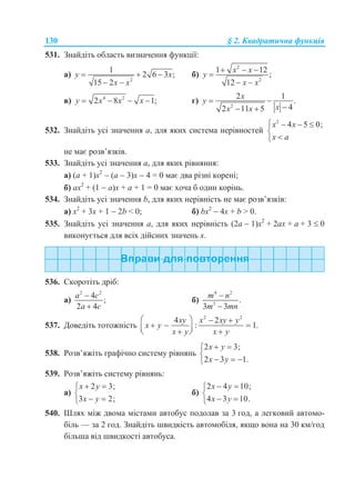 130 § 2. Квадратична функція
531. Знайдіть область визначення функції:
а)
2
1
2 6 3 ;
15 2
y x
x x
  
 
б)
2
2
1 12
;
12
x x
y
x x
  

 
в) 4 2
2 8 1;y x x x    г)
2
2 1
.
42 11 5
x
y
xx x
 
 
532. Знайдіть усі значення а, для яких система нерівностей
2
4 5 0;x x
x a
   


не має розв’язків.
533. Знайдіть усі значення а, для яких рівняння:
а) (а + 1)х2
 (а  3)х  4 = 0 має два різні корені;
б) ах2
+ (1  а)х + а + 1 = 0 має хоча б один корінь.
534. Знайдіть усі значення b, для яких нерівність не має розв’язків:
а) х2
+ 3х + 1  2b < 0; б) bх2
 4х + b > 0.
535. Знайдіть усі значення а, для яких нерівність (2а  1)х2
+ 2ах + а + 3  0
виконується для всіх дійсних значень х.
536. Скоротіть дріб:
а)
2 2
4
;
2 4
a c
a c


б)
4 2
3
.
3 3
m n
m mn


537. Доведіть тотожність
2 2
4 2
: 1.
xy x xy y
x y
x y x y
   
      
538. Розв’яжіть графічно систему рівнянь
2 3;
2 3 1.
x y
x y
 

  
539. Розв’яжіть систему рівнянь:
а)
2 3;
3 2;
x y
x y
 

 
б)
2 4 10;
4 3 10.
x y
x y
 

 
540. Шлях між двома містами автобус подолав за 3 год, а легковий автомо-
біль — за 2 год. Знайдіть швидкість автомобіля, якщо вона на 30 км/год
більша від швидкості автобуса.
 