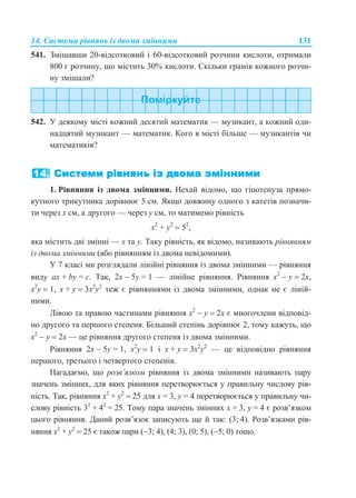 14. Системи рівнянь із двома змінними 131
541. Змішавши 20-відсотковий і 60-відсотковий розчини кислоти, отримали
800 г розчину, що містить 30% кислоти. Скільки грамів кожного розчи-
ну змішали?
542. У деякому місті кожний десятий математик — музикант, а кожний оди-
надцятий музикант — математик. Кого в місті більше — музикантів чи
математиків?
1. Рівняння із двома змінними. Нехай відомо, що гіпотенуза прямо-
кутного трикутника дорівнює 5 см. Якщо довжину одного з катетів позначи-
ти через х см, а другого — через у см, то матимемо рівність
x2
+ у2
 52
,
яка містить дві змінні — х та у. Таку рівність, як відомо, називають рівнянням
із двома змінними (або рівнянням із двома невідомими).
У 7 класі ми розглядали лінійні рівняння із двома змінними — рівняння
виду ax + by = c. Так, 2х  5у = 1 — лінійне рівняння. Рівняння х2
 у  2х,
х2
у  1, х + у  3х2
у2
теж є рівняннями із двома змінними, однак не є ліній-
ними.
Лівою та правою частинами рівняння х2
 у  2х є многочлени відповід-
но другого та першого степеня. Більший степінь дорівнює 2, тому кажуть, що
х2
 у  2х — це рівняння другого степеня із двома змінними.
Рівняння 2х  5у = 1, х2
у  1 і х + у  3х2
у2
— це відповідно рівняння
першого, третього і четвертого степенів.
Нагадаємо, що розв’язком рівняння із двома змінними називають пару
значень змінних, для яких рівняння перетворюється у правильну числову рів-
ність. Так, рівняння x2
+ у2
 25 для х = 3, y = 4 перетворюється у правильну чи-
слову рівність 32
+ 42
= 25. Тому пара значень змінних х = 3, y = 4 є розв’язком
цього рівняння. Даний розв’язок записують ще й так: (3; 4). Розв’язками рів-
няння x2
+ у2
 25 є також пари (3; 4), (4; 3), (0; 5), (5; 0) тощо.
 