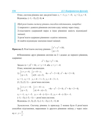 134 § 2. Квадратична функція
Отже, система рівнянь має два розв’язки: х1 = 1, у1 = 5; х2 = 2, у2 = 4.
Відповідь. (1; 5), (2; 4). ●
Щоб розв’язати систему рівнянь способом підстановки, потрібно:
1) виразити з деякого рівняння системи одну змінну через іншу;
2) підставити одержаний вираз в інше рівняння замість відповідної
змінної;
3) розв’язати одержане рівняння з однією змінною;
4) знайти відповідне значення іншої змінної.
Приклад 2. Розв’язати систему рівнянь
2 2
10;
3.
x y
xy
  


● Помножимо друге рівняння системи на 2 і додамо до першого рівняння,
одержимо:
х2
+ 2ху + у2
= 16.
Звідси: (х + у)2
= 16; х + у = 4 або х + у = 4.
Отже, можливі два випадки.
1)
4;
3;
x y
xy
 


4 ;
(4 ) 3;
y x
x x
 

 
4х  х2
 3 = 0; х2
 4х + 3 = 0;
х1 = 1; х2 = 3. у1  4  1  3; у2  4  3  1.
(1; 3), (3; 1) — розв’язки системи.
2)
4;
3;
x y
xy
  


4 ;
( 4 ) 3;
y x
x x
  

  
4х  х2
 3 = 0; х2
+ 4х + 3 = 0;
х3 = 1; х4 = 3. у3  4  (1)  3; у4  4  (3)  1.
(1; 3), (3; 1) — розв’язки системи.
Відповідь. (1; 3), (3; 1), (1; 3), (3; 1). ●
Зауваження. Систему рівнянь із прикладу 2 можна було б розв’язати
способом підстановки, виразивши із другого рівняння змінну у через змін-
ну х:
3
.y
x

 