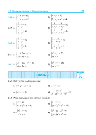 14. Системи рівнянь із двома змінними 139
558. а)
2
2
10;
2;
x xy
x xy
  

  
б)
2
2
5;
2 4.
x y
x y y
  

   
559. а)
2 1
1;
1 1
2;
x y
x y
  


  

б)
8 8
1;
2 4
1.
x y x y
x y x y
  
  

  
 
560. а)
2 7
3;
1 2
1;
x y
x y
  


  

б)
3 4
7;
4 3
1.
x x y
x x y
  
 

  

561. а)
2 2
2 1;
2 3 2;
x xy y
x y
   

 
б)
2 2
26;
5.
x y
xy
  


562. а)
2 2
2 4;
4 3 1;
x xy y
x y
   

 
б)
2 2
25;
12.
x y
xy
  


563. Побудуйте графік рівняння:
а) 2
4 0;y x   б) 2;x y 
в) 2
0;y x  г)
2
2 2
0.
( 2) ( 4)
y x
x y


  
564. Розв’яжіть графічно систему рівнянь:
а) 2
2;
( 1) 0;
xy
x y


  
б) 2 2
1;
( 2) 25;
x y
x y
 

  
в) 2
0;
2;
x y
x y
  

 
г)
2 2
2 2
( 3) 9;
( 3) 9.
x y
x y
   

  
 