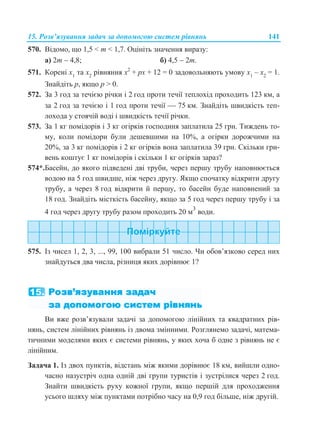 15. Розв’язування задач за допомогою систем рівнянь 141
570. Відомо, що 1,5 < m < 1,7. Оцініть значення виразу:
а) 2m  4,8; б) 4,5  2m.
571. Корені x1
та x2
рівняння x2
+ px + 12 = 0 задовольняють умову x1
– x2
= 1.
Знайдіть p, якщо p > 0.
572. За 3 год за течією річки і 2 год проти течії теплохід проходить 123 км, а
за 2 год за течією і 1 год проти течії  75 км. Знайдіть швидкість теп-
лохода у стоячій воді і швидкість течії річки.
573. За 1 кг помідорів і 3 кг огірків господиня заплатила 25 грн. Тиждень то-
му, коли помідори були дешевшими на 10%, а огірки дорожчими на
20%, за 3 кг помідорів і 2 кг огірків вона заплатила 39 грн. Скільки гри-
вень коштує 1 кг помідорів і скільки 1 кг огірків зараз?
574*.Басейн, до якого підведені дві труби, через першу трубу наповнюється
водою на 5 год швидше, ніж через другу. Якщо спочатку відкрити другу
трубу, а через 8 год відкрити й першу, то басейн буде наповнений за
18 год. Знайдіть місткість басейну, якщо за 5 год через першу трубу і за
4 год через другу трубу разом проходить 20 м3
води.
575. Із чисел 1, 2, 3, ..., 99, 100 вибрали 51 число. Чи обов’язково серед них
знайдуться два числа, різниця яких дорівнює 1?
Ви вже розв’язували задачі за допомогою лінійних та квадратних рів-
нянь, систем лінійних рівнянь із двома змінними. Розглянемо задачі, матема-
тичними моделями яких є системи рівнянь, у яких хоча б одне з рівнянь не є
лінійним.
Задача 1. Із двох пунктів, відстань між якими дорівнює 18 км, вийшли одно-
часно назустріч одна одній дві групи туристів і зустрілися через 2 год.
Знайти швидкість руху кожної групи, якщо першій для проходження
усього шляху між пунктами потрібно часу на 0,9 год більше, ніж другій.
 