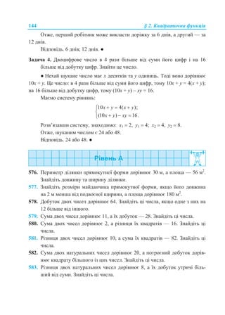 144 § 2. Квадратична функція
Отже, перший робітник може викласти доріжку за 6 днів, а другий — за
12 днів.
Відповідь. 6 днів; 12 днів. ●
Задача 4. Двоцифрове число в 4 рази більше від суми його цифр і на 16
більше від добутку цифр. Знайти це число.
● Нехай шукане число має х десятків та у одиниць. Тоді воно дорівнює
10х + у. Це число: в 4 рази більше від суми його цифр, тому 10х + у = 4(х + у);
на 16 більше від добутку цифр, тому (10х + у) – ху = 16.
Маємо систему рівнянь:
10 4( );
(10 ) 16.
x y x y
x y xy
  

  
Розв’язавши систему, знаходимо: х1  2, у1  4; х2  4, у2  8.
Отже, шуканим числом є 24 або 48.
Відповідь. 24 або 48. ●
576. Периметр ділянки прямокутної форми дорівнює 30 м, а площа — 56 м2
.
Знайдіть довжину та ширину ділянки.
577. Знайдіть розміри майданчика прямокутної форми, якщо його довжина
на 2 м менша від подвоєної ширини, а площа дорівнює 180 м2
.
578. Добуток двох чисел дорівнює 64. Знайдіть ці числа, якщо одне з них на
12 більше від іншого.
579. Сума двох чисел дорівнює 11, а їх добуток — 28. Знайдіть ці числа.
580. Сума двох чисел дорівнює 2, а різниця їх квадратів — 16. Знайдіть ці
числа.
581. Різниця двох чисел дорівнює 10, а сума їх квадратів — 82. Знайдіть ці
числа.
582. Сума двох натуральних чисел дорівнює 20, а потроєний добуток дорів-
нює квадрату більшого із цих чисел. Знайдіть ці числа.
583. Різниця двох натуральних чисел дорівнює 8, а їх добуток утричі біль-
ший від суми. Знайдіть ці числа.
 