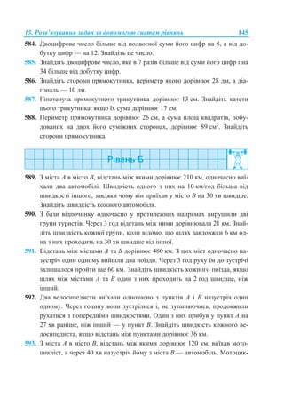 15. Розв’язування задач за допомогою систем рівнянь 145
584. Двоцифрове число більше від подвоєної суми його цифр на 8, а від до-
бутку цифр — на 12. Знайдіть це число.
585. Знайдіть двоцифрове число, яке в 7 разів більше від суми його цифр і на
34 більше від добутку цифр.
586. Знайдіть сторони прямокутника, периметр якого дорівнює 28 дм, а діа-
гональ — 10 дм.
587. Гіпотенуза прямокутного трикутника дорівнює 13 см. Знайдіть катети
цього трикутника, якщо їх сума дорівнює 17 см.
588. Периметр прямокутника дорівнює 26 см, а сума площ квадратів, побу-
дованих на двох його суміжних сторонах, дорівнює 89 см2
. Знайдіть
сторони прямокутника.
589. З міста А в місто В, відстань між якими дорівнює 210 км, одночасно виї-
хали два автомобілі. Швидкість одного з них на 10 км/год більша від
швидкості іншого, завдяки чому він приїхав у місто В на 30 хв швидше.
Знайдіть швидкість кожного автомобіля.
590. З бази відпочинку одночасно у протилежних напрямах вирушили дві
групи туристів. Через 3 год відстань між ними дорівнювала 21 км. Знай-
діть швидкість кожної групи, коли відомо, що шлях завдовжки 6 км од-
на з них проходить на 30 хв швидше від іншої.
591. Відстань між містами А та В дорівнює 480 км. З цих міст одночасно на-
зустріч один одному вийшли два поїзди. Через 3 год руху їм до зустрічі
залишалося пройти ще 60 км. Знайдіть швидкість кожного поїзда, якщо
шлях між містами А та В один з них проходить на 2 год швидше, ніж
інший.
592. Два велосипедисти виїхали одночасно з пунктів A і B назустріч один
одному. Через годину вони зустрілися і, не зупиняючись, продовжили
рухатися з попередніми швидкостями. Один з них прибув у пункт A на
27 хв раніше, ніж інший — у пункт B. Знайдіть швидкість кожного ве-
лосипедиста, якщо відстань між пунктами дорівнює 36 км.
593. З міста A в місто B, відстань між якими дорівнює 120 км, виїхав мото-
цикліст, а через 40 хв назустріч йому з міста B — автомобіль. Мотоцик-
 
