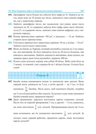 15. Розв’язування задач за допомогою систем рівнянь 147
601. Двоцифрове число більше від добутку його цифр на 16. Знайдіть це чи-
сло, якщо воно на 18 менше від числа, записаного тими самими цифра-
ми, але у зворотному порядку.
602. Знайдіть двоцифрове число, яке задовольняє такі умови: якщо число
зменшити на 18, то одержимо добуток його цифр; якщо число збільши-
ти на 27, то одержимо число, записане тими самими цифрами, але у зво-
ротному порядку.
603. Площа прямокутника дорівнює 108 дм2
, а діагональ — 15 дм. Знайдіть
сторони цього прямокутника.
604. Гіпотенуза прямокутного трикутника дорівнює 10 см, а площа — 24 см2
.
Знайдіть катети цього трикутника.
605. Шлях від Києва до Харкова легковий автомобіль подолав на 2 год швид-
ше, ніж вантажний, бо його швидкість була на 20 км/год більшою, ніж
швидкість вантажівки. Знайдіть швидкість вантажівки, якщо відомо, що
довжина траси, якою їхали автомобілі, дорівнює 480 км.
606. Кілька учнів поділили порівну між собою 90 яблук. Якби учнів було на
3 менше, то кожний з них одержав би на 1 яблуко більше. Скільки було
учнів?
607. Басейн можна наповнювати водою за допомогою двох насосів. Якщо
перший насос увімкнути на 5 год, а потім другий — на 7 год, то буде
наповнено
11
20
басейну. Після цього, щоб наповнити басейн, потрібно
ще 5 год спільної роботи обох насосів. За скільки годин може наповнити
басейн кожний насос, працюючи окремо?
608. Двом працівникам доручили виготовити партію однакових деталей.
Після того як перший пропрацював 7 год, а другий — 4 год, виявилось,
що вони виготовили
5
9
усіх деталей. Пропрацювавши разом ще 4 год,
вони встановили, що їм залишилося виготовити
1
18
усіх деталей. За
скільки годин перший робітник, працюючи окремо, може виготовити
партію деталей?
 