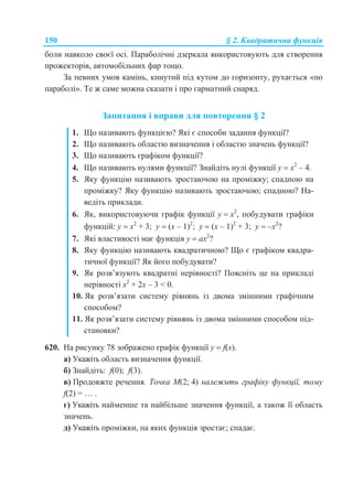 150 § 2. Квадратична функція
боли навколо своєї осі. Параболічні дзеркала використовують для створення
прожекторів, автомобільних фар тощо.
За певних умов камінь, кинутий під кутом до горизонту, рухається «по
параболі». Те ж саме можна сказати і про гарматний снаряд.
Запитання і вправи для повторення § 2
1. Що називають функцією? Які є способи задання функції?
2. Що називають областю визначення і областю значень функції?
3. Що називають графіком функції?
4. Що називають нулями функції? Знайдіть нулі функції у  х2
– 4.
5. Яку функцію називають зростаючою на проміжку; спадною на
проміжку? Яку функцію називають зростаючою; спадною? На-
ведіть приклади.
6. Як, використовуючи графік функції у  х2
, побудувати графіки
функцій: у  х2
+ 3; у  (х – 1)2
; у  (х – 1)2
+ 3; у  –х2
?
7. Які властивості має функція у  ах2
?
8. Яку функцію називають квадратичною? Що є графіком квадра-
тичної функції? Як його побудувати?
9. Як розв’язують квадратні нерівності? Поясніть це на прикладі
нерівності х2
+ 2х – 3 < 0.
10. Як розв’язати систему рівнянь із двома змінними графічним
способом?
11. Як розв’язати систему рівнянь із двома змінними способом під-
становки?
620. На рисунку 78 зображено графік функції у  f(x).
а) Укажіть область визначення функції.
б) Знайдіть: f(0); f(3).
в) Продовжте речення. Точка М(2; 4) належить графіку функції, тому
f(2) = … .
г) Укажіть найменше та найбільше значення функції, а також її область
значень.
д) Укажіть проміжки, на яких функція зростає; спадає.
 