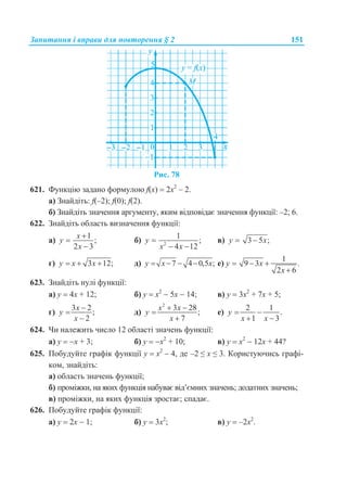 Запитання і вправи для повторення § 2 151
Рис. 78
621. Функцію задано формулою f(x)  2х2
– 2.
а) Знайдіть: f(–2); f(0); f(2).
б) Знайдіть значення аргументу, яким відповідає значення функції: –2; 6.
622. Знайдіть область визначення функції:
а)
1
;
2 3
x
y
x



б) 2
1
;
4 12
y
x x

 
в) 3 5 ;y x 
г) 3 12;y x x   д) 7 4 0,5 ;y x x    е)
1
9 3 .
2 6
y x
x
  

623. Знайдіть нулі функції:
а) y  4x + 12; б) y  х2
 5x  14; в) y  3х2
+ 7x + 5;
г)
3 2
;
2
x
y
x



д)
2
3 28
;
7
x x
y
x
 


е)
2 1
.
1 3
y
x x
 
 
624. Чи належить число 12 області значень функції:
а) y  x + 3; б) y  х2
+ 10; в) y  х2
 12x + 44?
625. Побудуйте графік функції у  х2
 4, де –2 ≤ х ≤ 3. Користуючись графі-
ком, знайдіть:
а) область значень функції;
б) проміжки, на яких функція набуває від’ємних значень; додатних значень;
в) проміжки, на яких функція зростає; спадає.
626. Побудуйте графік функції:
а) y  2х  1; б) у  3х2
; в) у  –2х2
.
 