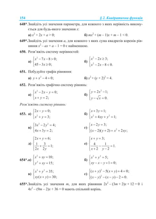 154 § 2. Квадратична функція
648*.Знайдіть усі значення параметра, для кожного з яких нерівність викону-
ється для будь-якого значення x:
а) x2
+ 2x + a > 0; б) mx2
+ (m – 1)x + m – 1 < 0.
649*.Знайдіть усі значення a, для кожного з яких сума квадратів коренів рів-
няння x2
– ax + a – 1 = 0 є найменшою.
650. Розв’яжіть систему нерівностей:
а)
2
7 8 0;
45 3 0;
x x
x
   

 
б)
2
2
2 3;
2 8 0.
x x
x x
  

  
651. Побудуйте графік рівняння:
а) 2
4 0;y x   б) x2
+ (у + 2)2
= 4.
652. Розв’яжіть графічно систему рівнянь:
а)
2
2 0;
2;
x x y
x y
   

 
б)
2
2 1;
0.
y x
y x
  

 
Розв’яжіть систему рівнянь:
653. а) 2
2 0;
3;
x y
x y
 

 
б) 2 2
3 1;
4 1;
x y
x xy y
 

  
в)
2 2
3 2 4;
4 3 2;
x y
x y
  

 
г) 2
2 3;
( 2)( 2) 2 ;
x y
x y x xy
 

   
д)
2 6;
1 3
1;
2 2
x y
x y
 

  

е)
3;
4 1
1.
2 2
x y
x y
 

    
654*.а)
2
2
10;
15;
x xy
y xy
  

 
б)
2 2
5;
1 0;
x y
xy x y
  

   
в)
3 3
35;
( ) 30;
x y
xy x y
  

 
г)
2
2
( ) 5( ) 4 0;
( ) ( ) 2 0.
x y x y
x y x y
     

    
655*.Знайдіть усі значення m, для яких рівняння 2x2
– (3m + 2)x + 12 = 0 і
4x2
– (9m – 2)x + 36 = 0 мають спільний корінь.
 